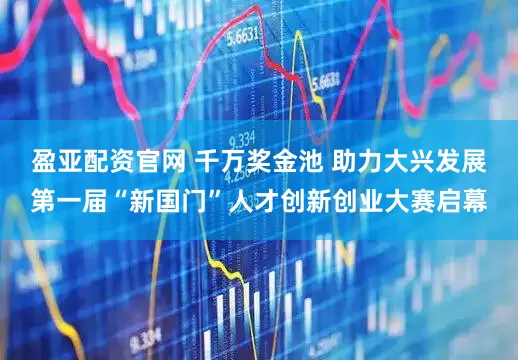 盈亚配资官网 千万奖金池 助力大兴发展第一届“新国门”人才创新创业大赛启幕