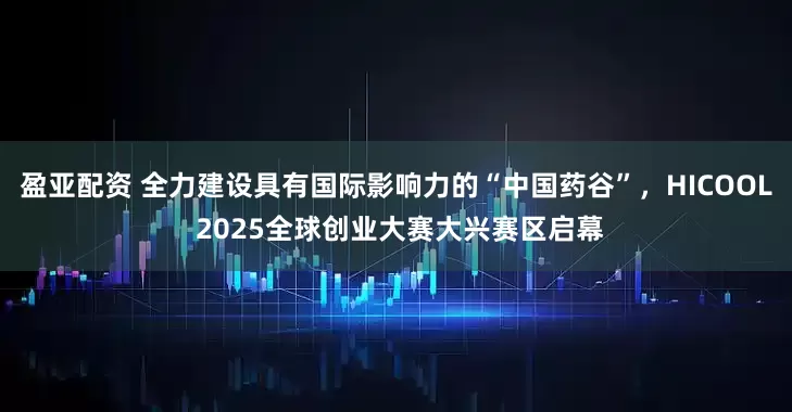 盈亚配资 全力建设具有国际影响力的“中国药谷”，HICOOL 2025全球创业大赛大兴赛区启幕