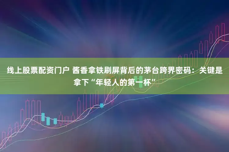 线上股票配资门户 酱香拿铁刷屏背后的茅台跨界密码：关键是拿下“年轻人的第一杯”