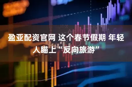 盈亚配资官网 这个春节假期 年轻人瞄上“反向旅游”
