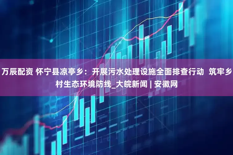 万辰配资 怀宁县凉亭乡：开展污水处理设施全面排查行动  筑牢乡村生态环境防线_大皖新闻 | 安徽网