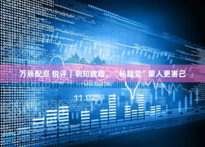 万辰配资 锐评｜明知故蹭，“标题党”蒙人更害己