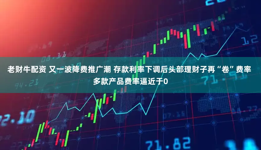 老财牛配资 又一波降费推广潮 存款利率下调后头部理财子再“卷”费率 多款产品费率逼近于0