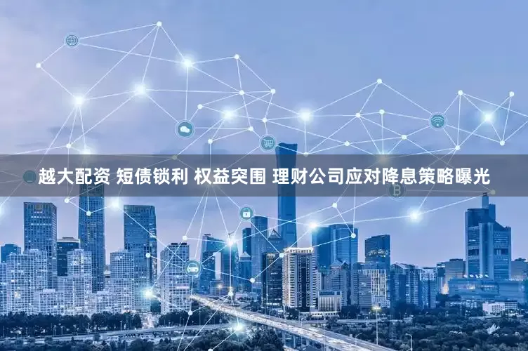 越大配资 短债锁利 权益突围 理财公司应对降息策略曝光