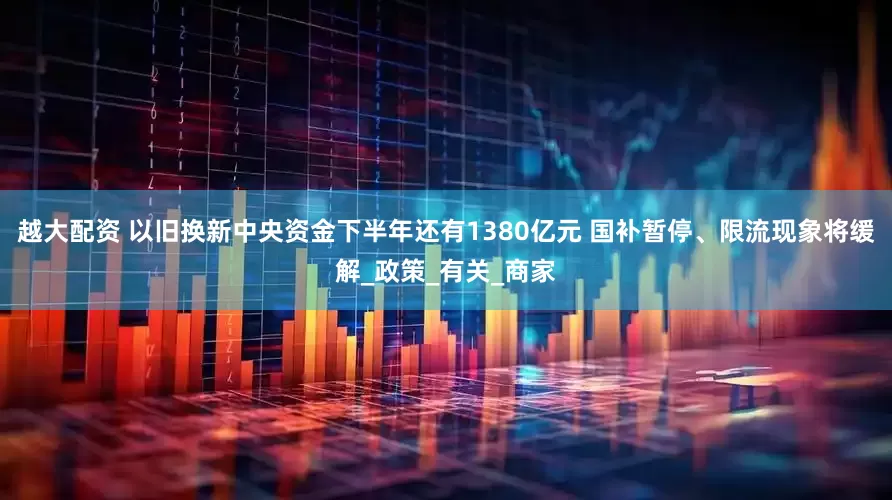 越大配资 以旧换新中央资金下半年还有1380亿元 国补暂停、限流现象将缓解_政策_有关_商家