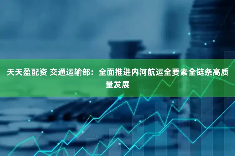 天天盈配资 交通运输部：全面推进内河航运全要素全链条高质量发展