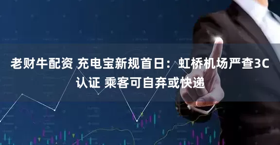 老财牛配资 充电宝新规首日：虹桥机场严查3C认证 乘客可自弃或快递