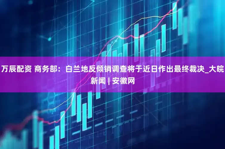 万辰配资 商务部：白兰地反倾销调查将于近日作出最终裁决_大皖新闻 | 安徽网