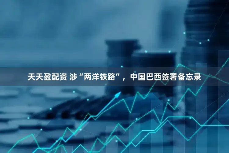 天天盈配资 涉“两洋铁路”，中国巴西签署备忘录