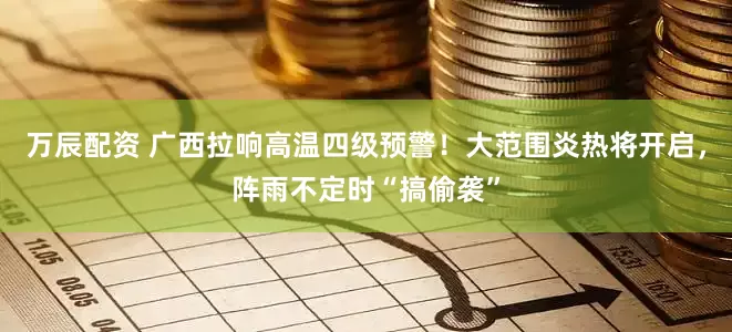 万辰配资 广西拉响高温四级预警！大范围炎热将开启，阵雨不定时“搞偷袭”