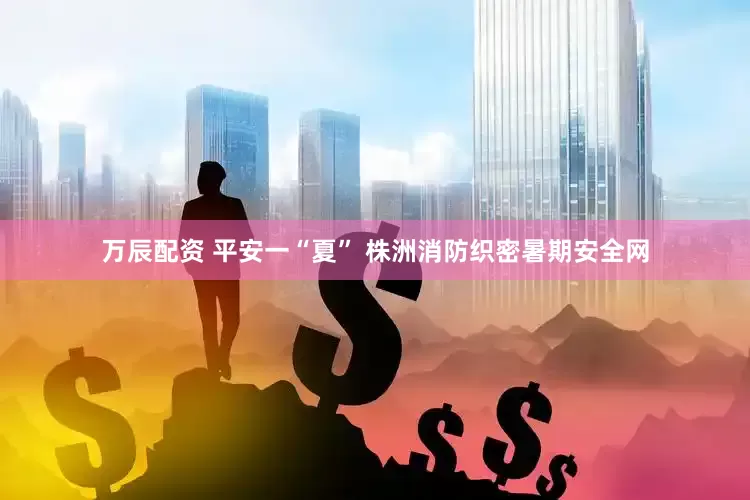 万辰配资 平安一“夏” 株洲消防织密暑期安全网