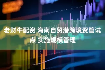 老财牛配资 海南自贸港跨境资管试点 实施规模管理