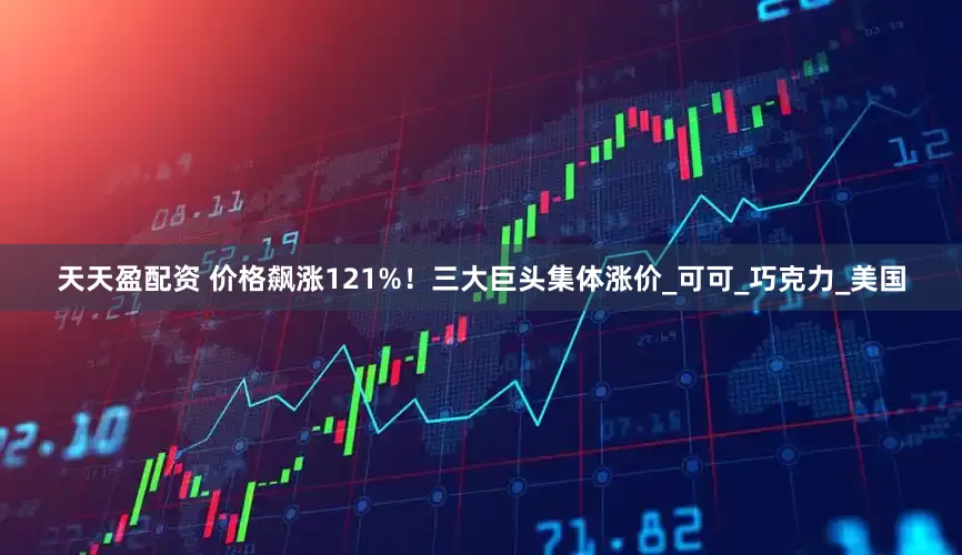 天天盈配资 价格飙涨121%！三大巨头集体涨价_可可_巧克力_美国