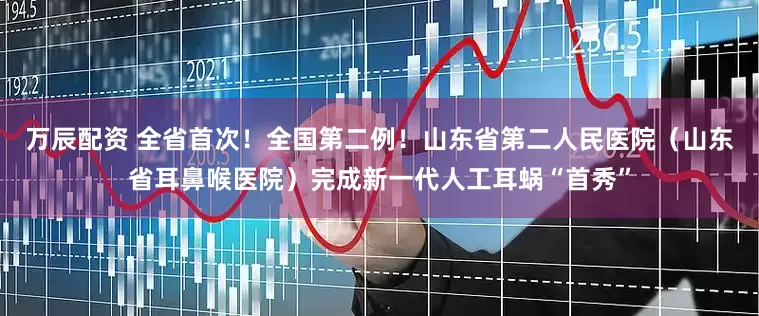 万辰配资 全省首次！全国第二例！山东省第二人民医院（山东省耳鼻喉医院）完成新一代人工耳蜗“首秀”