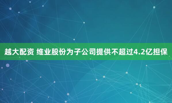 越大配资 维业股份为子公司提供不超过4.2亿担保