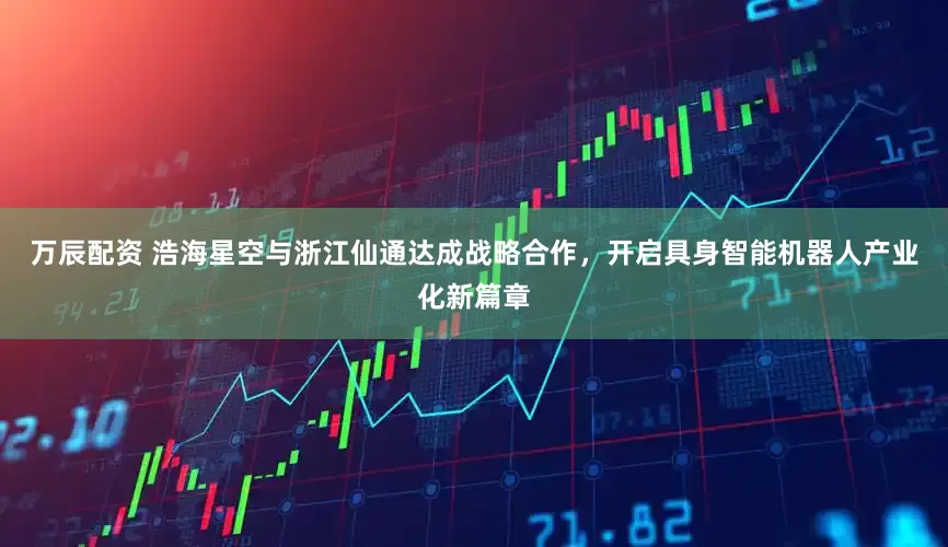 万辰配资 浩海星空与浙江仙通达成战略合作，开启具身智能机器人产业化新篇章